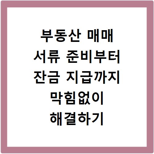 부동산 매매 서류 준비부터 잔금 지급까지 막힘없이 해결하기